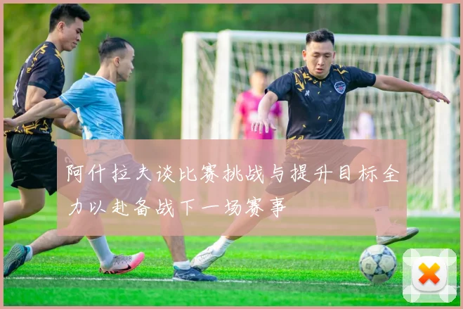 阿什拉夫谈比赛挑战与提升目标全力以赴备战下一场赛事