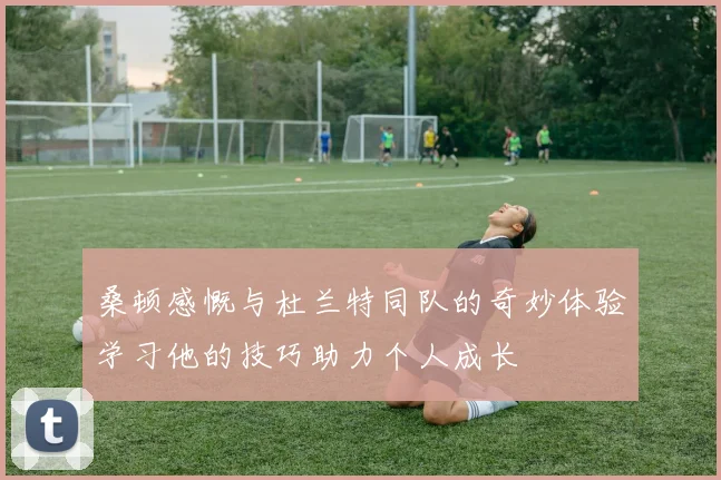 桑顿感慨与杜兰特同队的奇妙体验学习他的技巧助力个人成长