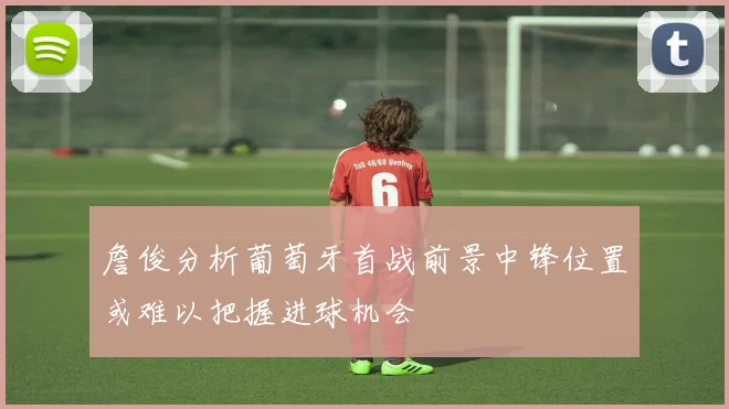 詹俊分析葡萄牙首战前景中锋位置或难以把握进球机会