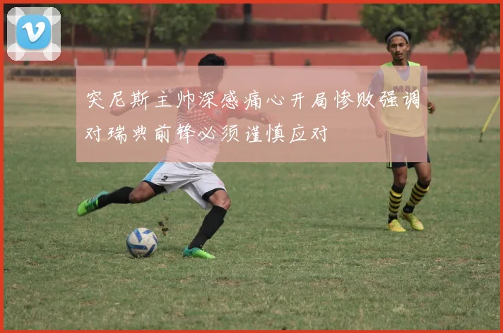 突尼斯主帅深感痛心开局惨败强调对瑞典前锋必须谨慎应对