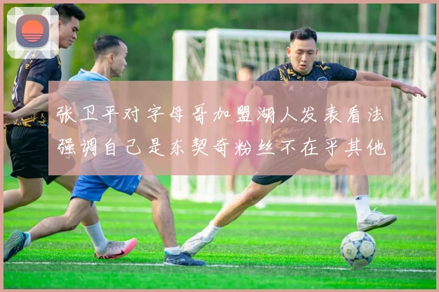 张卫平对字母哥加盟湖人发表看法强调自己是东契奇粉丝不在乎其他球员动态