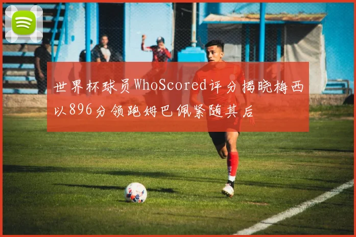世界杯球员WhoScored评分揭晓梅西以896分领跑姆巴佩紧随其后