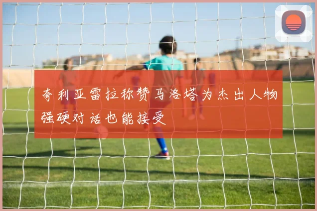 夸利亚雷拉称赞马洛塔为杰出人物强硬对话也能接受