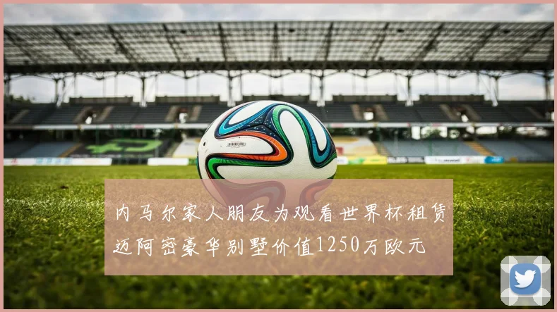 内马尔家人朋友为观看世界杯租赁迈阿密豪华别墅价值1250万欧元