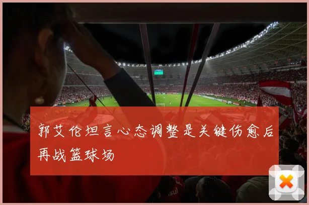 郭艾伦坦言心态调整是关键伤愈后再战篮球场