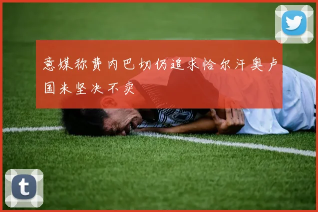 意媒称费内巴切仍追求恰尔汗奥卢国米坚决不卖