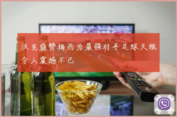 沃克盛赞梅西为最强对手足球天赋令人震撼不已
