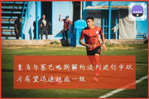 皇马与塞巴略斯解约谈判进行中双方有望迅速达成一致